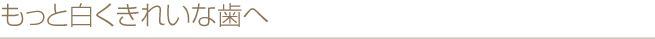 もっと白くきれいな歯へ