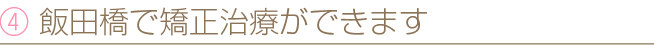 ④ 飯田橋で矯正治療ができます
