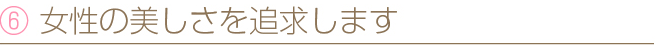 ⑥ 女性の美しさを追求します