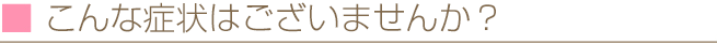こんな症状はございませんか？