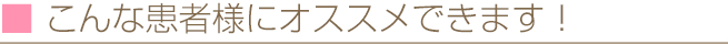 こんな患者様にオススメできます！